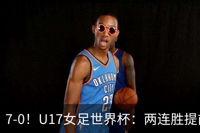 7-0！U17女足世界杯：两连胜提前出线，净胜球紧追美国，暂登小组榜首